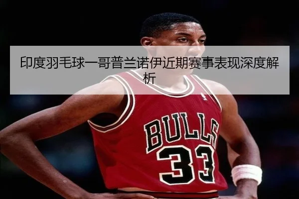 印度羽毛球一哥普兰诺伊近期赛事表现深度解析